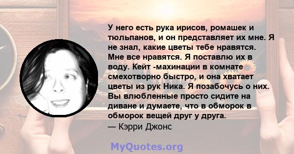 У него есть рука ирисов, ромашек и тюльпанов, и он представляет их мне. Я не знал, какие цветы тебе нравятся. Мне все нравятся. Я поставлю их в воду. Кейт -махинации в комнате смехотворно быстро, и она хватает цветы из