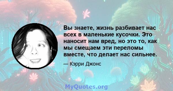 Вы знаете, жизнь разбивает нас всех в маленькие кусочки. Это наносит нам вред, но это то, как мы смещаем эти переломы вместе, что делает нас сильнее.