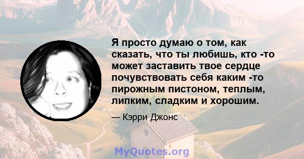 Я просто думаю о том, как сказать, что ты любишь, кто -то может заставить твое сердце почувствовать себя каким -то пирожным пистоном, теплым, липким, сладким и хорошим.