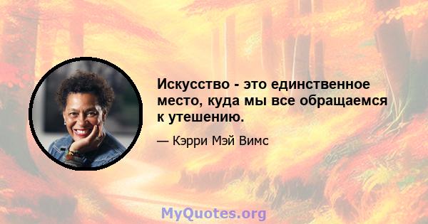 Искусство - это единственное место, куда мы все обращаемся к утешению.