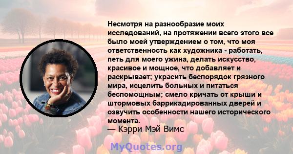 Несмотря на разнообразие моих исследований, на протяжении всего этого все было моей утверждением о том, что моя ответственность как художника - работать, петь для моего ужина, делать искусство, красивое и мощное, что