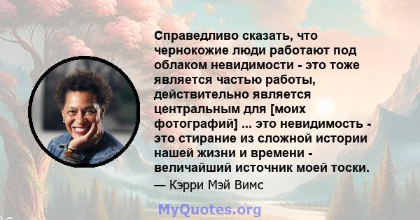 Справедливо сказать, что чернокожие люди работают под облаком невидимости - это тоже является частью работы, действительно является центральным для [моих фотографий] ... это невидимость - это стирание из сложной истории 