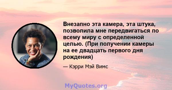 Внезапно эта камера, эта штука, позволила мне передвигаться по всему миру с определенной целью. (При получении камеры на ее двадцать первого дня рождения)