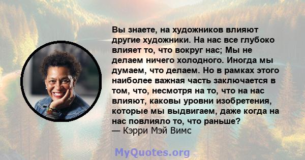 Вы знаете, на художников влияют другие художники. На нас все глубоко влияет то, что вокруг нас; Мы не делаем ничего холодного. Иногда мы думаем, что делаем. Но в рамках этого наиболее важная часть заключается в том,