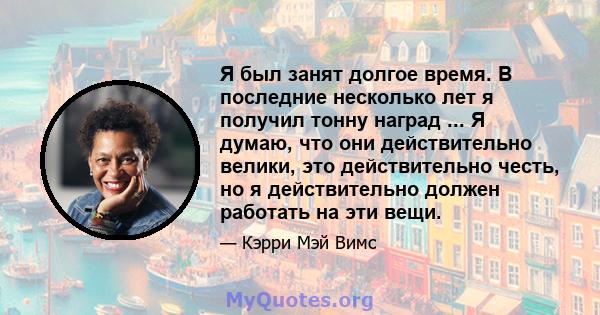 Я был занят долгое время. В последние несколько лет я получил тонну наград ... Я думаю, что они действительно велики, это действительно честь, но я действительно должен работать на эти вещи.