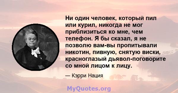 Ни один человек, который пил или курил, никогда не мог приблизиться ко мне, чем телефон. Я бы сказал, я не позволю вам-вы пропитывали никотин, пивную, снятую виски, красноглазый дьявол-поговорите со мной лицом к лицу.