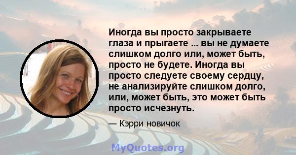 Иногда вы просто закрываете глаза и прыгаете ... вы не думаете слишком долго или, может быть, просто не будете. Иногда вы просто следуете своему сердцу, не анализируйте слишком долго, или, может быть, это может быть