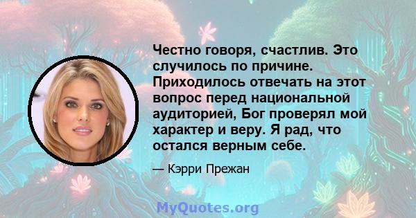 Честно говоря, счастлив. Это случилось по причине. Приходилось отвечать на этот вопрос перед национальной аудиторией, Бог проверял мой характер и веру. Я рад, что остался верным себе.