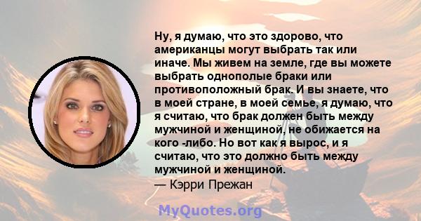 Ну, я думаю, что это здорово, что американцы могут выбрать так или иначе. Мы живем на земле, где вы можете выбрать однополые браки или противоположный брак. И вы знаете, что в моей стране, в моей семье, я думаю, что я