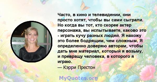 Часто, в кино и телевидении, они просто хотят, чтобы вы сами сыграли. Но когда вы тот, кто скорее актер персонажа, вы испытываете, каково это - играть кучу разных людей. Я нахожу это более бодрящим, чем сложным. Я