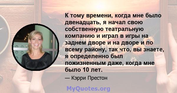 К тому времени, когда мне было двенадцать, я начал свою собственную театральную компанию и играл в игры на заднем дворе и на дворе и по всему району, так что, вы знаете, я определенно был пожизненным даже, когда мне