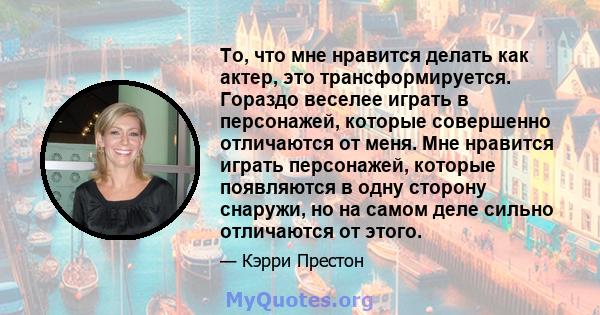 То, что мне нравится делать как актер, это трансформируется. Гораздо веселее играть в персонажей, которые совершенно отличаются от меня. Мне нравится играть персонажей, которые появляются в одну сторону снаружи, но на