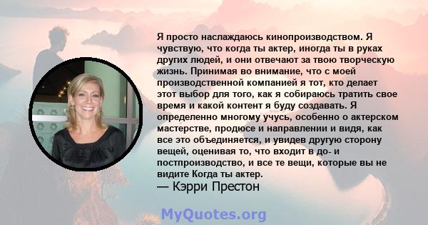 Я просто наслаждаюсь кинопроизводством. Я чувствую, что когда ты актер, иногда ты в руках других людей, и они отвечают за твою творческую жизнь. Принимая во внимание, что с моей производственной компанией я тот, кто