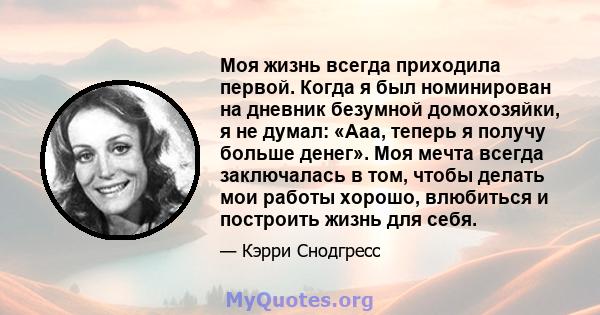 Моя жизнь всегда приходила первой. Когда я был номинирован на дневник безумной домохозяйки, я не думал: «Ааа, теперь я получу больше денег». Моя мечта всегда заключалась в том, чтобы делать мои работы хорошо, влюбиться