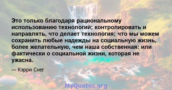 Это только благодаря рациональному использованию технологий; контролировать и направлять, что делает технология; что мы можем сохранить любые надежды на социальную жизнь, более желательную, чем наша собственная: или