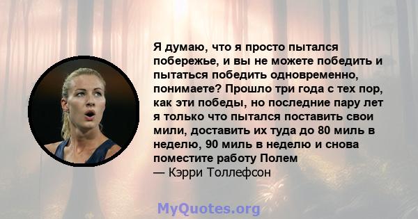 Я думаю, что я просто пытался побережье, и вы не можете победить и пытаться победить одновременно, понимаете? Прошло три года с тех пор, как эти победы, но последние пару лет я только что пытался поставить свои мили,