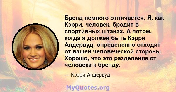 Бренд немного отличается. Я, как Кэрри, человек, бродит в спортивных штанах. А потом, когда я должен быть Кэрри Андервуд, определенно отходит от вашей человеческой стороны. Хорошо, что это разделение от человека к