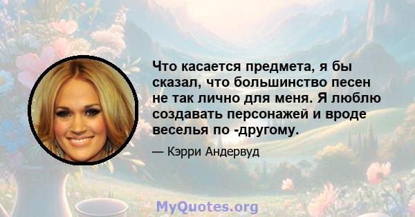 Что касается предмета, я бы сказал, что большинство песен не так лично для меня. Я люблю создавать персонажей и вроде веселья по -другому.