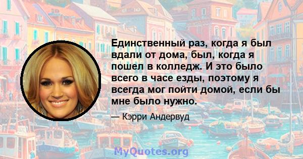 Единственный раз, когда я был вдали от дома, был, когда я пошел в колледж. И это было всего в часе езды, поэтому я всегда мог пойти домой, если бы мне было нужно.