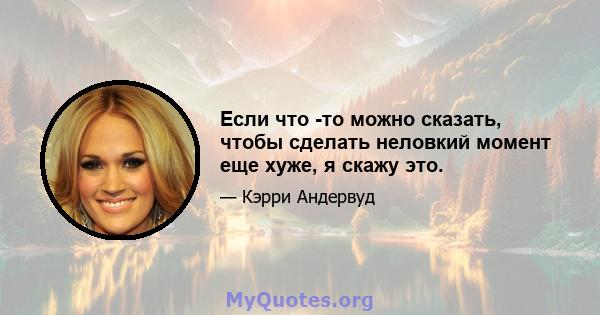 Если что -то можно сказать, чтобы сделать неловкий момент еще хуже, я скажу это.