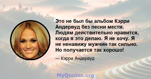 Это не был бы альбом Кэрри Андервуд без песни мести. Людям действительно нравится, когда я это делаю. Я не хочу. Я не ненавижу мужчин так сильно. Но получается так хорошо!