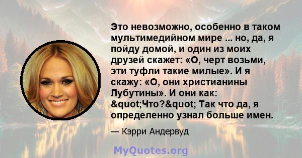 Это невозможно, особенно в таком мультимедийном мире ... но, да, я пойду домой, и один из моих друзей скажет: «О, черт возьми, эти туфли такие милые». И я скажу: «О, они христианины Лубутины». И они как: