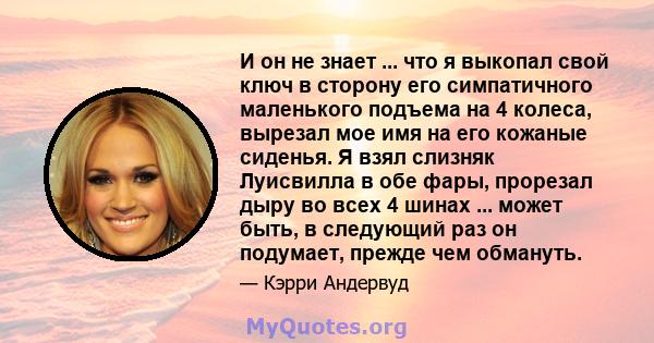 И он не знает ... что я выкопал свой ключ в сторону его симпатичного маленького подъема на 4 колеса, вырезал мое имя на его кожаные сиденья. Я взял слизняк Луисвилла в обе фары, прорезал дыру во всех 4 шинах ... может