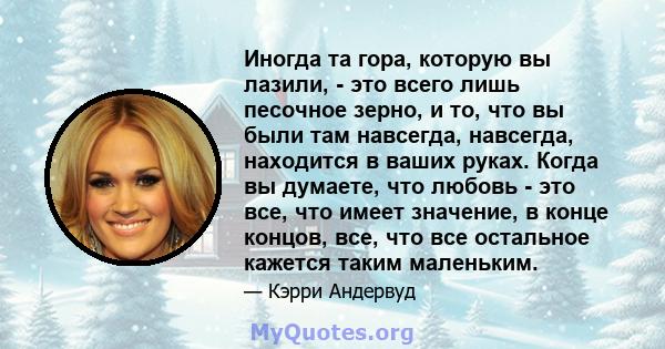 Иногда та гора, которую вы лазили, - это всего лишь песочное зерно, и то, что вы были там навсегда, навсегда, находится в ваших руках. Когда вы думаете, что любовь - это все, что имеет значение, в конце концов, все, что 