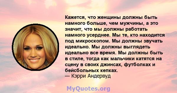 Кажется, что женщины должны быть намного больше, чем мужчины, а это значит, что мы должны работать намного усерднее. Мы те, кто находится под микроскопом. Мы должны звучать идеально. Мы должны выглядеть идеально все