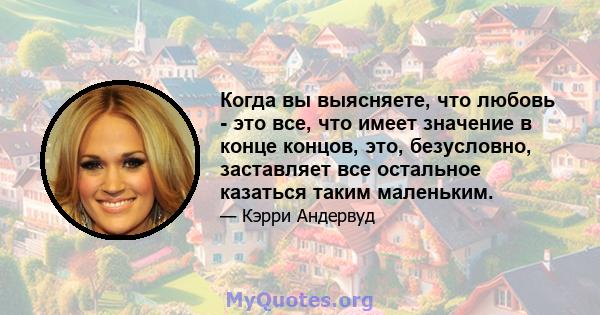 Когда вы выясняете, что любовь - это все, что имеет значение в конце концов, это, безусловно, заставляет все остальное казаться таким маленьким.