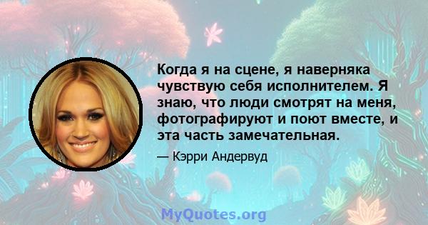 Когда я на сцене, я наверняка чувствую себя исполнителем. Я знаю, что люди смотрят на меня, фотографируют и поют вместе, и эта часть замечательная.