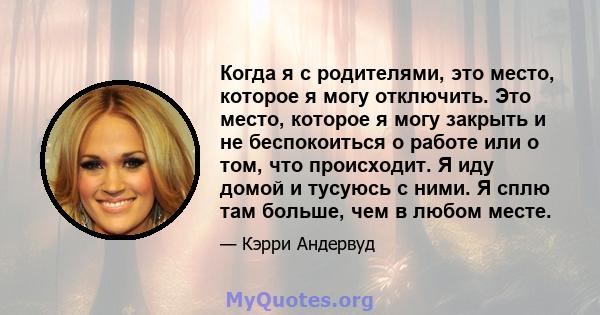 Когда я с родителями, это место, которое я могу отключить. Это место, которое я могу закрыть и не беспокоиться о работе или о том, что происходит. Я иду домой и тусуюсь с ними. Я сплю там больше, чем в любом месте.