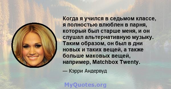 Когда я учился в седьмом классе, я полностью влюблен в парня, который был старше меня, и он слушал альтернативную музыку. Таким образом, он был в дни новых и таких вещей, а также больше маковых вещей, например, Matchbox 