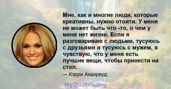 Мне, как и многие люди, которые креативны, нужно отойти. У меня не может быть что -то, о чем у меня нет жизни. Если я разговариваю с людьми, тусуюсь с друзьями и тусуюсь с мужем, я чувствую, что у меня есть лучшие вещи, 