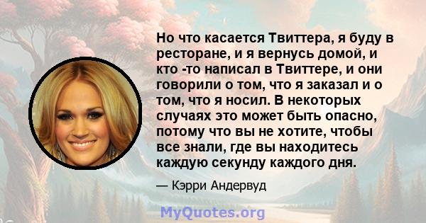 Но что касается Твиттера, я буду в ресторане, и я вернусь домой, и кто -то написал в Твиттере, и они говорили о том, что я заказал и о том, что я носил. В некоторых случаях это может быть опасно, потому что вы не