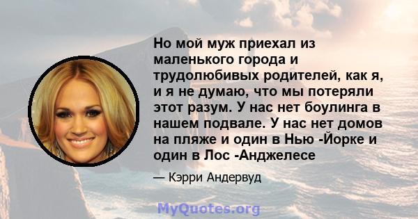 Но мой муж приехал из маленького города и трудолюбивых родителей, как я, и я не думаю, что мы потеряли этот разум. У нас нет боулинга в нашем подвале. У нас нет домов на пляже и один в Нью -Йорке и один в Лос -Анджелесе