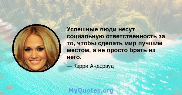 Успешные люди несут социальную ответственность за то, чтобы сделать мир лучшим местом, а не просто брать из него.