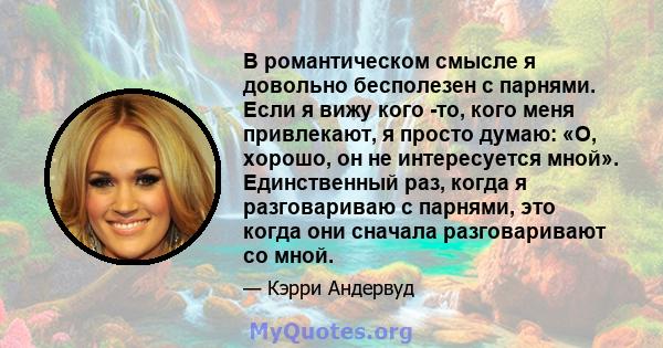 В романтическом смысле я довольно бесполезен с парнями. Если я вижу кого -то, кого меня привлекают, я просто думаю: «О, хорошо, он не интересуется мной». Единственный раз, когда я разговариваю с парнями, это когда они