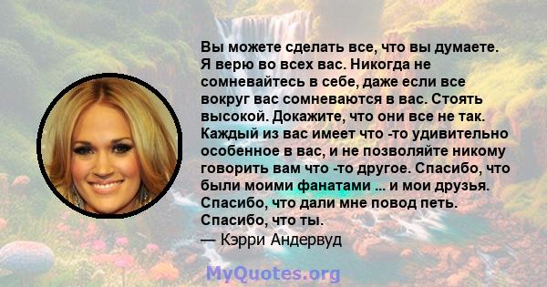 Вы можете сделать все, что вы думаете. Я верю во всех вас. Никогда не сомневайтесь в себе, даже если все вокруг вас сомневаются в вас. Стоять высокой. Докажите, что они все не так. Каждый из вас имеет что -то