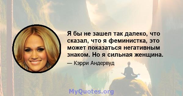 Я бы не зашел так далеко, что сказал, что я феминистка, это может показаться негативным знаком. Но я сильная женщина.