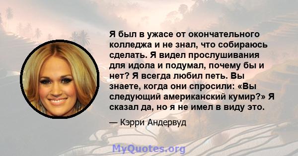 Я был в ужасе от окончательного колледжа и не знал, что собираюсь сделать. Я видел прослушивания для идола и подумал, почему бы и нет? Я всегда любил петь. Вы знаете, когда они спросили: «Вы следующий американский