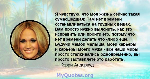 Я чувствую, что моя жизнь сейчас такая сумасшедшая; Там нет времени останавливаться на трудных вещах. Вам просто нужно выяснить, как это исправить или пройти его, потому что нет времени делать что -либо еще. Будучи