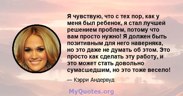 Я чувствую, что с тех пор, как у меня был ребенок, я стал лучшей решением проблем, потому что вам просто нужно! Я должен быть позитивным для него наверняка, но это даже не думать об этом. Это просто как сделать эту