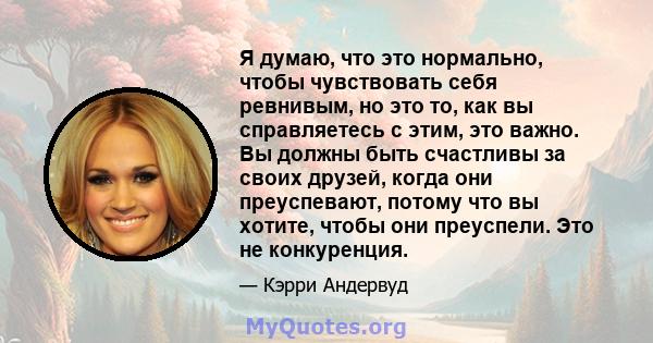 Я думаю, что это нормально, чтобы чувствовать себя ревнивым, но это то, как вы справляетесь с этим, это важно. Вы должны быть счастливы за своих друзей, когда они преуспевают, потому что вы хотите, чтобы они преуспели.