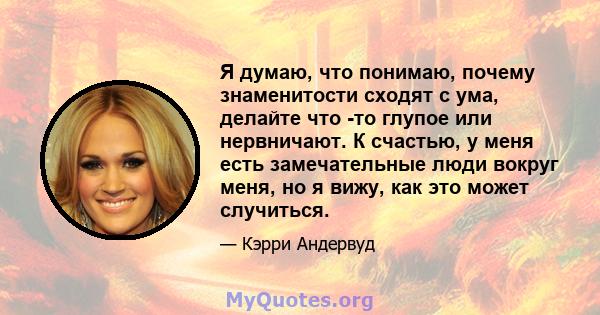 Я думаю, что понимаю, почему знаменитости сходят с ума, делайте что -то глупое или нервничают. К счастью, у меня есть замечательные люди вокруг меня, но я вижу, как это может случиться.