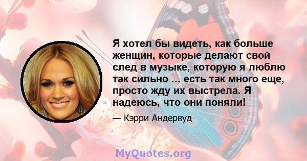 Я хотел бы видеть, как больше женщин, которые делают свой след в музыке, которую я люблю так сильно ... есть так много еще, просто жду их выстрела. Я надеюсь, что они поняли!