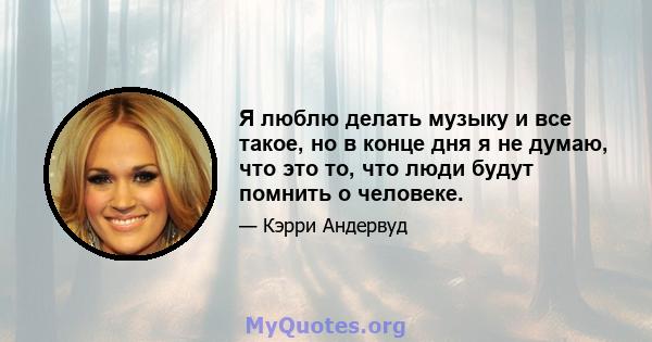 Я люблю делать музыку и все такое, но в конце дня я не думаю, что это то, что люди будут помнить о человеке.