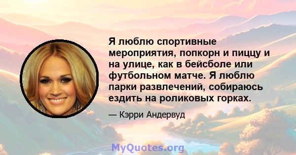 Я люблю спортивные мероприятия, попкорн и пиццу и на улице, как в бейсболе или футбольном матче. Я люблю парки развлечений, собираюсь ездить на роликовых горках.