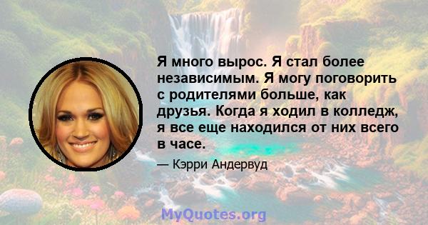 Я много вырос. Я стал более независимым. Я могу поговорить с родителями больше, как друзья. Когда я ходил в колледж, я все еще находился от них всего в часе.