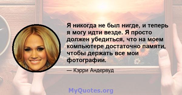 Я никогда не был нигде, и теперь я могу идти везде. Я просто должен убедиться, что на моем компьютере достаточно памяти, чтобы держать все мои фотографии.